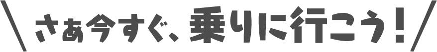 さあ今すぐ、乗りに行こう！