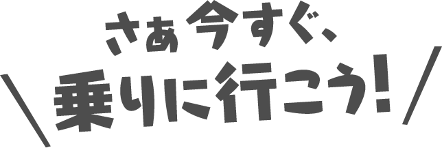 さあ今すぐ、乗りに行こう！